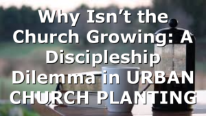 Why Isn’t the Church Growing: A Discipleship Dilemma in URBAN CHURCH PLANTING