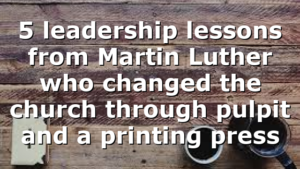 5 leadership lessons from Martin Luther who changed the church through pulpit and a printing press