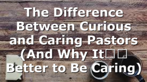 The Difference Between Curious and Caring Pastors (And Why It’s Better to Be Caring)