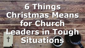 6 Things Christmas Means for Church Leaders in Tough Situations