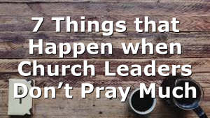 7 Things that Happen when Church Leaders Don’t Pray Much