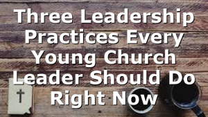 Three Leadership Practices Every Young Church Leader Should Do Right Now