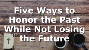 Five Ways to Honor the Past While Not Losing the Future