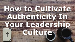 How to Cultivate Authenticity In Your Leadership Culture
