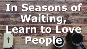 In Seasons of Waiting, Learn to Love People
