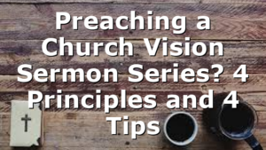 Preaching a Church Vision Sermon Series? 4 Principles and 4 Tips