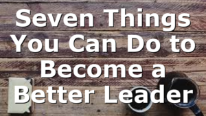 Seven Things You Can Do to Become a Better Leader