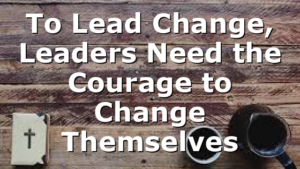 To Lead Change, Leaders Need the Courage to Change Themselves