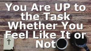 You Are UP to the Task Whether You Feel Like It or Not