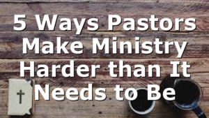 5 Ways Pastors Make Ministry Harder than It Needs to Be