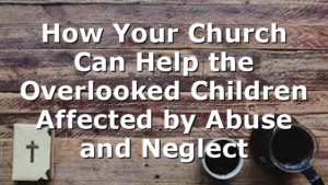 How Your Church Can Help the Overlooked Children Affected by Abuse and Neglect