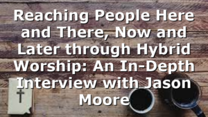 Reaching People Here and There, Now and Later through Hybrid Worship: An In-Depth Interview with Jason Moore