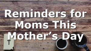 Reminders for Moms This Mother’s Day