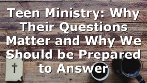 Teen Ministry: Why Their Questions Matter and Why We Should be Prepared to Answer