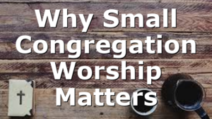 Why Small Congregation Worship Matters