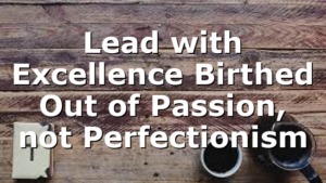 Lead with Excellence Birthed Out of Passion, not Perfectionism