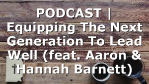 PODCAST | Equipping The Next Generation To Lead Well (feat. Aaron & Hannah Barnett)
