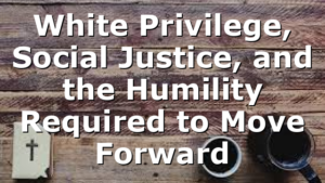 White Privilege, Social Justice, and the Humility Required to Move Forward