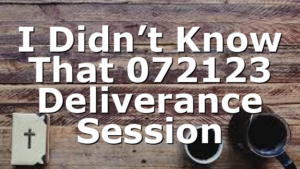 I Didn’t Know That 072123 Deliverance Session