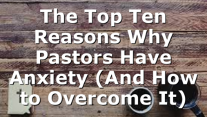 The Top Ten Reasons Why Pastors Have Anxiety (And How to Overcome It)