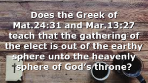 Does the Greek of Mat.24:31 and Mar.13:27 teach that the gathering of the elect is out of the earthy sphere unto the heavenly sphere of God’s throne?