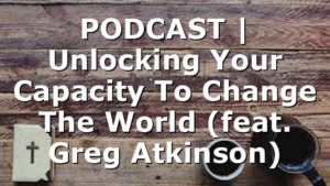 PODCAST | Unlocking Your Capacity To Change The World (feat. Greg Atkinson)