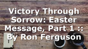 Victory Through Sorrow: Easter Message, Part 1 :: By Ron Ferguson