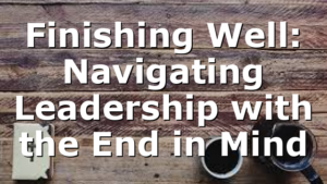 Finishing Well: Navigating Leadership with the End in Mind