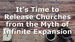 It’s Time to Release Churches from the Myth of Infinite Expansion