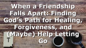 When a Friendship Falls Apart: Finding God’s Path for Healing, Forgiveness, and (Maybe) Help Letting Go