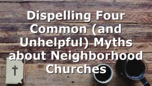 Dispelling Four Common (and Unhelpful) Myths about Neighborhood Churches