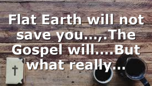 Flat Earth will not save you…,.The Gospel will….But what really…