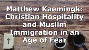 Matthew Kaemingk: Christian Hospitality and Muslim Immigration in an Age of Fear