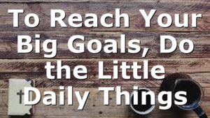 To Reach Your Big Goals, Do the Little Daily Things