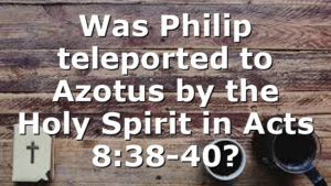 Was Philip teleported to Azotus by the Holy Spirit in Acts 8:38-40?