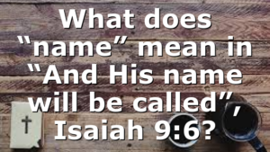 What does “name” mean in “And His name will be called”, Isaiah 9:6?
