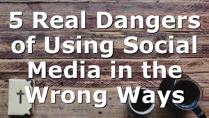 5 Real Dangers of Using Social Media in the Wrong Ways