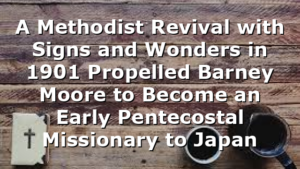 A Methodist Revival with Signs and Wonders in 1901 Propelled Barney Moore to Become an Early Pentecostal Missionary to Japan