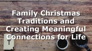 Family Christmas Traditions and Creating Meaningful Connections for Life