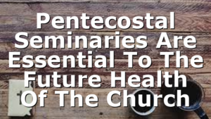 Pentecostal Seminaries Are Essential To The Future Health Of The Church