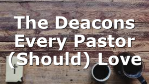 The Deacons Every Pastor (Should) Love