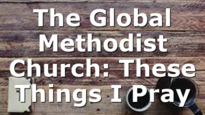 The Global Methodist Church: These Things I Pray