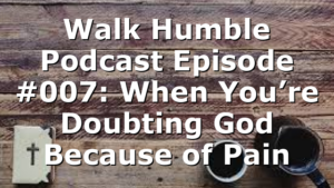 Walk Humble Podcast Episode #007: When You’re Doubting God Because of Pain