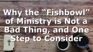 Why the “Fishbowl” of Ministry is Not a Bad Thing, and One Step to Consider