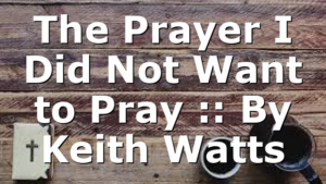 The Prayer I Did Not Want to Pray :: By Keith Watts
