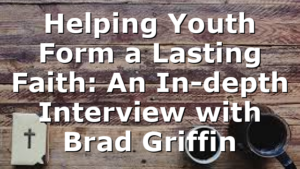 Helping Youth Form a Lasting Faith: An In-depth Interview with Brad Griffin