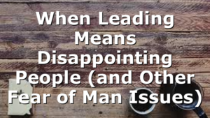 When Leading Means Disappointing People (and Other Fear of Man Issues)