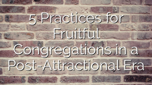5 Practices for Fruitful Congregations in a Post-Attractional Era