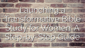 Launching a Transformative Bible Study for Women: A Step-by-Step Guide