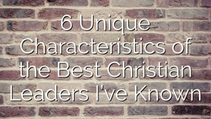6 Unique Characteristics of the Best Christian Leaders I’ve Known